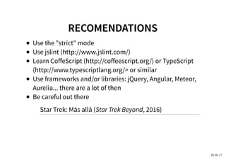 RECOMENDATIONSRECOMENDATIONS
Use the "strict" mode
Use jslint (http://www.jslint.com/)
Learn CoﬀeScript (http://coﬀeescript.org/) or TypeScript
(http://www.typescriptlang.org/> or similar
Use frameworks and/or libraries: jQuery, Angular, Meteor,
Aurelia... there are a lot of then
Be careful out there
Star Trek: Más allá (Star Trek Beyond, 2016)
26 de 27
 