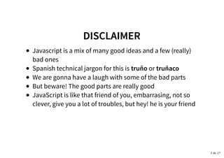 DISCLAIMERDISCLAIMER
Javascript is a mix of many good ideas and a few (really)
bad ones
Spanish technical jargon for this is truño or truñaco
We are gonna have a laugh with some of the bad parts
But beware! The good parts are really good
JavaScript is like that friend of you, embarrasing, not so
clever, give you a lot of troubles, but hey! he is your friend
3 de 27
 