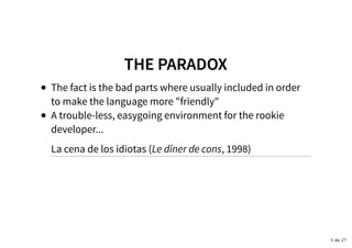 THE PARADOXTHE PARADOX
The fact is the bad parts where usually included in order
to make the language more "friendly"
A trouble-less, easygoing environment for the rookie
developer...
La cena de los idiotas (Le dîner de cons, 1998)
5 de 27
 