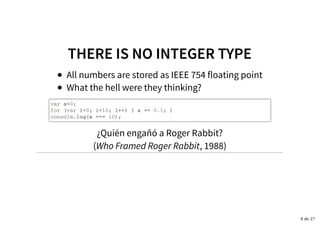 THERE IS NO INTEGER TYPETHERE IS NO INTEGER TYPE
All numbers are stored as IEEE 754 floating point
What the hell were they thinking?
var a=0;
for (var i=0; i<10; i++) { a += 0.1; }
console.log(a === 10);
¿Quién engañó a Roger Rabbit?
(Who Framed Roger Rabbit, 1988)
8 de 27
 