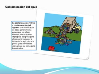 Contaminación del agua
La contaminación hídrica
o contaminación del
agua es una modificación
de esta, generalmente
provocada por el ser
humano, que la vuelve
impropia o peligrosa para
el consumo humano, la
industria, la agricultura, la
pesca y las actividades
recreativas, así como para
los animales.
 