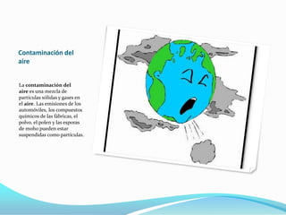 Contaminación del
aire
La contaminación del
aire es una mezcla de
partículas sólidas y gases en
el aire. Las emisiones de los
automóviles, los compuestos
químicos de las fábricas, el
polvo, el polen y las esporas
de moho pueden estar
suspendidas como partículas.
 