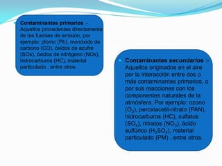  Contaminantes primarios .-
Aquellos procedentes directamente
de las fuentes de emisión, por
ejemplo: plomo (Pb), monóxido de
carbono (CO), óxidos de azufre
(SOx), óxidos de nitrógeno (NOx),
hidrocarburos (HC), material
particulado , entre otros.
 Contaminantes secundarios :-
Aquellos originados en el aire
por la interacción entre dos o
más contaminantes primarios, o
por sus reacciones con los
componentes naturales de la
atmósfera. Por ejemplo: ozono
(O3), peroxiacetil-nitrato (PAN),
hidrocarburos (HC), sulfatos
(SO4), nitratos (NO3), ácido
sulfúrico (H2SO4), material
particulado (PM) , entre otros.
 