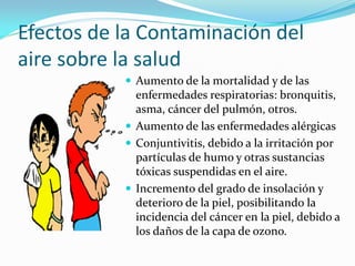 Efectos de la Contaminación del
aire sobre la salud
 Aumento de la mortalidad y de las
enfermedades respiratorias: bronquitis,
asma, cáncer del pulmón, otros.
 Aumento de las enfermedades alérgicas
 Conjuntivitis, debido a la irritación por
partículas de humo y otras sustancias
tóxicas suspendidas en el aire.
 Incremento del grado de insolación y
deterioro de la piel, posibilitando la
incidencia del cáncer en la piel, debido a
los daños de la capa de ozono.
 