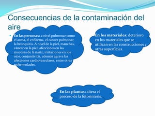 Consecuencias de la contaminación del
aire
 En las personas: a nivel pulmonar como
el asma, el enfisema, el cáncer pulmonar,
la bronquitis. A nivel de la piel, manchas,
cáncer en la piel, afecciones en las
mucosas de la nariz, irritaciones en los
ojos, conjuntivitis, además agrava las
afecciones cardiovasculares, entre otras
enfermedades.
En los materiales: deterioro
en los materiales que se
utilizan en las construcciones y
otras superficies.
En las plantas: altera el
proceso de la fotosíntesis.
 