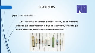 RESISTENCIAS
¿Qué es una resistencia?
Una resistencia o también llamado resistor, es un elemento
eléctrico que causa oposición al flujo de la corriente, causando que
en sus terminales aparezca una diferencia de tensión.
 