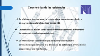 Característica de las resistencias
 Las resistencias actúan como oposición de los electrones al momento
de moverse a través de un conductor.
 En el sistema internacional, la resistencia se denomina en ohmio y
se representa con la letra griega omega (Ω).
 La intensidad de la corriente que pasa por un conductor es
directamente proporcional a la diferencia de potencial e inversamente
proporcional a su resistencia.
 
