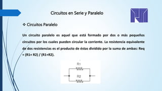 Circuitos en Serie y Paralelo
 Circuitos Paralelo
Un circuito paralelo es aquel que está formado por dos o más pequeños
circuitos por los cuales pueden circular la corriente. La resistencia equivalente
de dos resistencias es el producto de éstas dividido por la suma de ambas: Req
= (R1× R2) / (R1+R2).
 