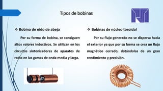  Bobina de nido de abeja
Por su forma de bobina, se consiguen
altos valores inductivos. Se utilizan en los
circuitos sintonizadores de aparatos de
radio en las gamas de onda media y larga.
 Bobinas de núcleo toroidal
Por su flujo generado no se dispersa hacia
el exterior ya que por su forma se crea un flujo
magnético cerrado, dotándolas de un gran
rendimiento y precisión.
Tipos de bobinas
 