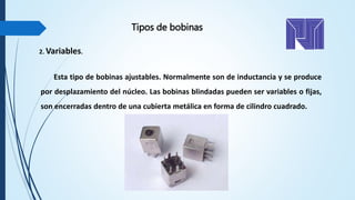 Esta tipo de bobinas ajustables. Normalmente son de inductancia y se produce
por desplazamiento del núcleo. Las bobinas blindadas pueden ser variables o fijas,
son encerradas dentro de una cubierta metálica en forma de cilindro cuadrado.
2. Variables.
Tipos de bobinas
 