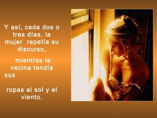 Y así, cada dos o
tres días, la
mujer repetía su
discurso,
mientras la
vecina tendía
sus
ropas al sol y el
viento.
 