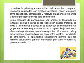 Los niños de primer grado necesitan realizar conteo, comparar,
relacionar cantidades con símbolo numérico, hacer relaciones
entre cantidades, comprender y resolver situaciones problemas
y aplicar procesos aditivos para su solución.
Estos procesos de pensamiento van unidos al desarrollo del
lenguaje, porque a través de los juegos con diverso material, se
invita a l estudiante a compartir su saber con su compañero y al
grupo, de tal suerte que al socializar su aprendizaje enriquece
el aprendizaje de otros y esto hace que los niños capten más y
mejor porque el aprendizaje se hace entre iguales. Por decirlo
de otra forma, el aprendizaje colaborativo permite que los
mismos estudiantes generen motivación por saber y aplicar lo
que se aprende.
 