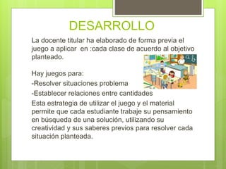 DESARROLLO
La docente titular ha elaborado de forma previa el
juego a aplicar en :cada clase de acuerdo al objetivo
planteado.
Hay juegos para:
-Resolver situaciones problema
-Establecer relaciones entre cantidades
Esta estrategia de utilizar el juego y el material
permite que cada estudiante trabaje su pensamiento
en búsqueda de una solución, utilizando su
creatividad y sus saberes previos para resolver cada
situación planteada.
 