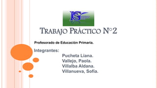 TRABAJO PRÁCTICO N°2
Profesorado de Educación Primaria.
Integrantes:
Pucheta Liana.
Vallejo, Paola.
Villalba Aldana.
Villanueva, Sofía.
 