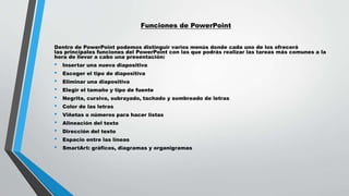Funciones de PowerPoint
Dentro de PowerPoint podemos distinguir varios menús donde cada uno de los ofrecerá
las principales funciones del PowerPoint con las que podrás realizar las tareas más comunes a la
hora de llevar a cabo una presentación:
• Insertar una nueva diapositiva
• Escoger el tipo de diapositiva
• Eliminar una diapositiva
• Elegir el tamaño y tipo de fuente
• Negrita, cursiva, subrayado, tachado y sombreado de letras
• Color de las letras
• Viñetas o números para hacer listas
• Alineación del texto
• Dirección del texto
• Espacio entre las líneas
• SmartArt: gráficos, diagramas y organigramas
 