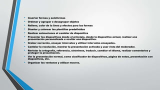 • Insertar formas y autoformas
• Ordenar y agrupar o desagrupar objetos
• Relleno, color de la línea y efectos para las formas
• Diseñar y colorear las plantillas predefinidas
• Realizar animaciones al cambiar de diapositiva
• Presentar las diapositivas desde el principio, desde la diapositiva actual, realizar una
presentación personalizada u ocultar una diapositiva.
• Grabar narración, ensayar intervalos y utilizar intervalos ensayados.
• Cambiar la resolución, mostrar la presentación activada y usar vista del moderador.
• Revistar la ortografía, referencia, sinónimos, traducir, cambiar el idioma, realizar comentarios y
proteger la presentación.
• Ver la presentación normal, como clasificador de diapositivas, página de notas, presentación con
diapositivas, etc.
• Organizar las ventanas y utilizar macros.
 