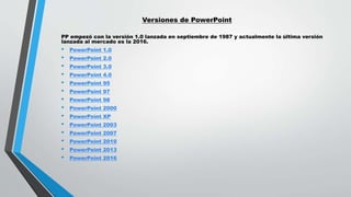 Versiones de PowerPoint
PP empezó con la versión 1.0 lanzada en septiembre de 1987 y actualmente la última versión
lanzada al mercado es la 2016.
• PowerPoint 1.0
• PowerPoint 2.0
• PowerPoint 3.0
• PowerPoint 4.0
• PowerPoint 95
• PowerPoint 97
• PowerPoint 98
• PowerPoint 2000
• PowerPoint XP
• PowerPoint 2003
• PowerPoint 2007
• PowerPoint 2010
• PowerPoint 2013
• PowerPoint 2016
 