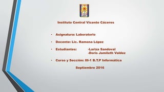 Instituto Central Vicente Cáceres
• Asignatura: Laboratorio
• Docente: Lic. Ramona López
• Estudiantes: -Lariza Sandoval
-Doris Jamileth Valdez
• Curso y Sección: III-1 B.T.P Informática
Septiembre 2016
 
