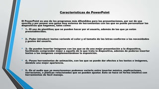 Características de PowerPoint
El PowerPoint es uno de los programas más difundidos para las presentaciones, por ser de uso
sencillo y por poseer una gama muy extensa de herramientas con las que se puede personalizar las
diapositivas que hagamos, tales como:
• 1.- El uso de plantillas; que se pueden hacer por el usuario, además de las que ya están
preestablecidas.
• 2.- Poder introducir textos variando el color y el tamaño de las letras conforme a las necesidades
y gustos del usuario.
• 3.- Se pueden insertar imágenes con las que se da una mejor presentación a la diapositiva,
facilitando comprender mejor a aquello de lo que trata la diapositiva, además de poderse insertar
textos a las imágenes complementándose la exposición.
• 4.- Posee herramientas de animación, con las que se puede dar efectos a los textos e imágenes,
dándole una mejor apariencia.
• 5.- En el audio que ya mencionamos podemos variarlo entre insertar música, explicaciones,
narraciones, o pláticas relacionadas que se pueden ajustar. Esto se hace en forma intuitiva con
herramientas de fácil manejo.
 