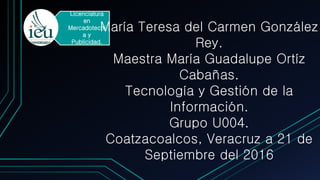 Licenciatura
en
Mercadotecni
a y
Publicidad.
María Teresa del Carmen González
Rey.
Maestra María Guadalupe Ortíz
Cabañas.
Tecnología y Gestión de la
Información.
Grupo U004.
Coatzacoalcos, Veracruz a 21 de
Septiembre del 2016
 