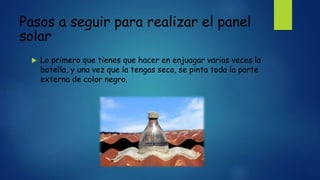 Pasos a seguir para realizar el panel
solar
 Lo primero que tienes que hacer en enjuagar varias veces la
botella, y una vez que la tengas seca, se pinta toda la parte
externa de color negro.
 