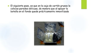  El siguiente paso, es que en la caja de cartón grueso le
colocas paredes oblicuas, de manera que al apoyar la
botella en el fondo quede prácticamente inmovilizada
 