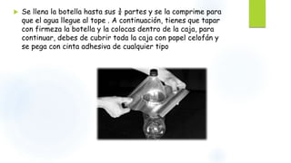  Se llena la botella hasta sus ¾ partes y se la comprime para
que el agua llegue al tope . A continuación, tienes que tapar
con firmeza la botella y la colocas dentro de la caja, para
continuar, debes de cubrir toda la caja con papel celofán y
se pega con cinta adhesiva de cualquier tipo
 