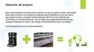 Innovación del proyecto
para este proyecto la innovación a realizar es que se pueda utilizar este panel
solar para el ahorro de energía de algunos electrodomésticos de uso diario
que ayude no solo a consumir menos energía eléctrica sino también que
contribuya a el medio ambiente. con el apoyo de grupos ambientalistas que
busquen fomentar el ahorro de energía utilizando materiales reciclables
contribuyendo así con el medio ambiente
 