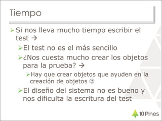 Tiempo
Si nos lleva mucho tiempo escribir el
test 
El test no es el más sencillo
¿Nos cuesta mucho crear los objetos
para la prueba? 
Hay que crear objetos que ayuden en la
creación de objetos 
El diseño del sistema no es bueno y
nos dificulta la escritura del test
 