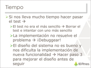 Tiempo
Si nos lleva mucho tiempo hacer pasar
el test 
El test no era el más sencillo  Borrar el
test e intentar con uno más sencillo
La implementación no resuelve el
problema  ¡Debuggear!
El diseño del sistema no es bueno y
nos dificulta la implementación de
nueva funcionalidad  Hacer paso 3
para mejorar el diseño antes de
seguir
 