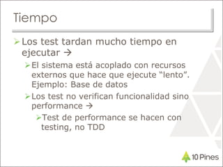 Tiempo
Los test tardan mucho tiempo en
ejecutar 
El sistema está acoplado con recursos
externos que hace que ejecute “lento”.
Ejemplo: Base de datos
Los test no verifican funcionalidad sino
performance 
Test de performance se hacen con
testing, no TDD
 