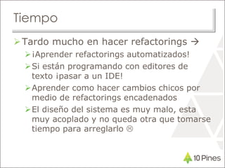 Tiempo
Tardo mucho en hacer refactorings 
¡Aprender refactorings automatizados!
Si están programando con editores de
texto ¡pasar a un IDE!
Aprender como hacer cambios chicos por
medio de refactorings encadenados
El diseño del sistema es muy malo, esta
muy acoplado y no queda otra que tomarse
tiempo para arreglarlo 
 