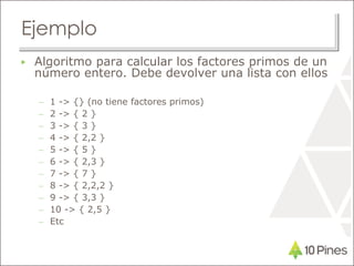 Ejemplo
▶ Algoritmo para calcular los factores primos de un
número entero. Debe devolver una lista con ellos
– 1 -> {} (no tiene factores primos)
– 2 -> { 2 }
– 3 -> { 3 }
– 4 -> { 2,2 }
– 5 -> { 5 }
– 6 -> { 2,3 }
– 7 -> { 7 }
– 8 -> { 2,2,2 }
– 9 -> { 3,3 }
– 10 -> { 2,5 }
– Etc
 