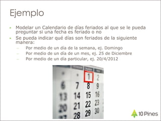 Ejemplo
▶ Modelar un Calendario de días feriados al que se le pueda
preguntar si una fecha es feriado o no
▶ Se pueda indicar qué días son feriados de la siguiente
manera:
– Por medio de un día de la semana, ej. Domingo
– Por medio de un día de un mes, ej. 25 de Diciembre
– Por medio de un día particular, ej. 20/4/2012
 