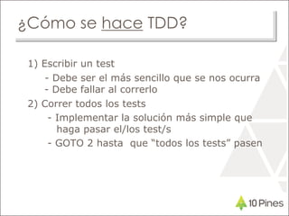 ¿Cómo se hace TDD?
1) Escribir un test
- Debe ser el más sencillo que se nos ocurra
- Debe fallar al correrlo
2) Correr todos los tests
- Implementar la solución más simple que
haga pasar el/los test/s
- GOTO 2 hasta que “todos los tests” pasen
 