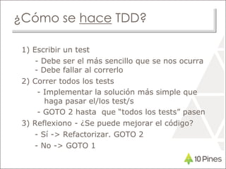 ¿Cómo se hace TDD?
1) Escribir un test
- Debe ser el más sencillo que se nos ocurra
- Debe fallar al correrlo
2) Correr todos los tests
- Implementar la solución más simple que
haga pasar el/los test/s
- GOTO 2 hasta que “todos los tests” pasen
3) Reflexiono - ¿Se puede mejorar el código?
- Sí -> Refactorizar. GOTO 2
- No -> GOTO 1
 