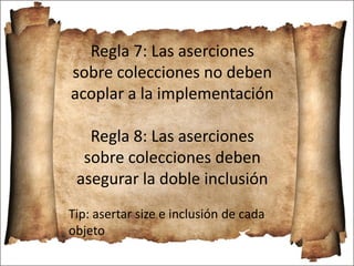 Regla 7: Las aserciones
sobre colecciones no deben
acoplar a la implementación
Regla 8: Las aserciones
sobre colecciones deben
asegurar la doble inclusión
Tip: asertar size e inclusión de cada
objeto
 