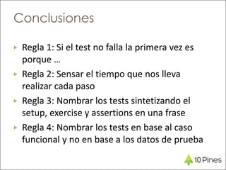 ▶ Regla 1: Si el test no falla la primera vez es
porque …
▶ Regla 2: Sensar el tiempo que nos lleva
realizar cada paso
▶ Regla 3: Nombrar los tests sintetizando el
setup, exercise y assertions en una frase
▶ Regla 4: Nombrar los tests en base al caso
funcional y no en base a los datos de prueba
Conclusiones
 