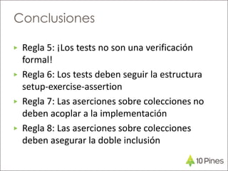 ▶ Regla 5: ¡Los tests no son una verificación
formal!
▶ Regla 6: Los tests deben seguir la estructura
setup-exercise-assertion
▶ Regla 7: Las aserciones sobre colecciones no
deben acoplar a la implementación
▶ Regla 8: Las aserciones sobre colecciones
deben asegurar la doble inclusión
Conclusiones
 