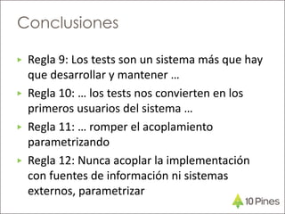 ▶ Regla 9: Los tests son un sistema más que hay
que desarrollar y mantener …
▶ Regla 10: … los tests nos convierten en los
primeros usuarios del sistema …
▶ Regla 11: … romper el acoplamiento
parametrizando
▶ Regla 12: Nunca acoplar la implementación
con fuentes de información ni sistemas
externos, parametrizar
Conclusiones
 