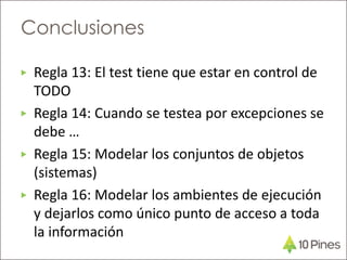 ▶ Regla 13: El test tiene que estar en control de
TODO
▶ Regla 14: Cuando se testea por excepciones se
debe …
▶ Regla 15: Modelar los conjuntos de objetos
(sistemas)
▶ Regla 16: Modelar los ambientes de ejecución
y dejarlos como único punto de acceso a toda
la información
Conclusiones
 