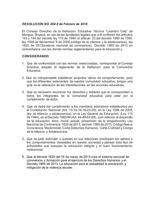 RESOLUCIÓN NO. 004 8 de Febrero de 2016
El Consejo Directivo de la Institución Educativa Técnica “Lisandro Cely” de
Mongua, Boyacá, en uso de las facultades legales que a él confieren los artículos
143 y 144 del decreto ley 115 de 1994, el artículo 23 del decreto 1980 de 1994,
ley 1098 de Noviembre 8 de 2006 (código de la infancia y la adolescencia), ley
1620 de 2013(sistema nacional de convivencia), Decreto 1965 de 2013 en
concordancia con las demás normas reglamentarias para la educación y
CONSIDERANDO:
1. Que de conformidad con las normas mencionadas, corresponde al Consejo
Directivo adoptar el reglamento de la Institución para la Comunidad
Educativa.
2. Que es indispensable establecer acuerdos claros de comportamiento, para
que los diferentes estamentos de nuestra comunidad educativa, tengan una
guía en la valoración de las interrelaciones en las acciones educativas.
3. Que es necesario reconocer los derechos y deberes que le corresponden a
todos los integrantes de la comunidad educativa para velar por el
cumplimiento de éstos.
4. Que se debe dar cumplimiento a los mandatos educativos establecidos por
la Constitución Nacional (Art. 13-15-16-18-23-29), en la Ley 1098 de 2009,
(ley de Infancia y adolescencia), en la Ley General de Educación, (Ley 115
de 1994), en el Decreto 1980/94 (Art. 44-48-67-68), (con relación al desarrollo
de la educación, ético, moral, sexual, prevención de la drogadicción), Ley
Nacional de Convivencia 1620 de 2013, decreto 1965 de 2013, CódigoNueva
Convivencia Modernidad, Carta Derechos Humanos, Carta Civilidad y Código
de la Infancia y Adolescencia.
5. Que es justo estimular a quienes en sus relaciones practiquen los valores y
los comportamientos deseables en nuestra sociedad y planear todo tipo de
actividades que busquen la educación integral y el buen funcionamiento
institucional.
6. Que el decreto 1620 del 16 de marzo de 2013 crea el sistema nacional de
convivencia y formación para el ejercicio de los Derechos Humanos y el
Decreto 1965 de 2013, La educación para la sexualidad la prevención y
mitigación de la violencia escolar.
 