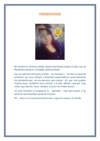 Mi nombre es Verónica Nataly Quinzo Hernández tengo 23 años soy de
Riobamba estudie en el Colegio Isabel de Godín
Soy una persona seria pero cuando me conocen y me dan un poco de
confianza soy muy chévere y divertida, responsableun poco impuntual
me caracterizo por ser una persona que a pesar de que me sucedan
muchas cosas siempre le voy a sonreír a la vida además que por muy
malas que sean las cosas siempre le voy a ver el lado bueno.
En este semestre mi propuesta es aprender más para ayudar a las
personas que necesiten ayuda de mi parte.
Mi meta es ser una profesional de éxito, capaz de ayudar a mi familia.
 