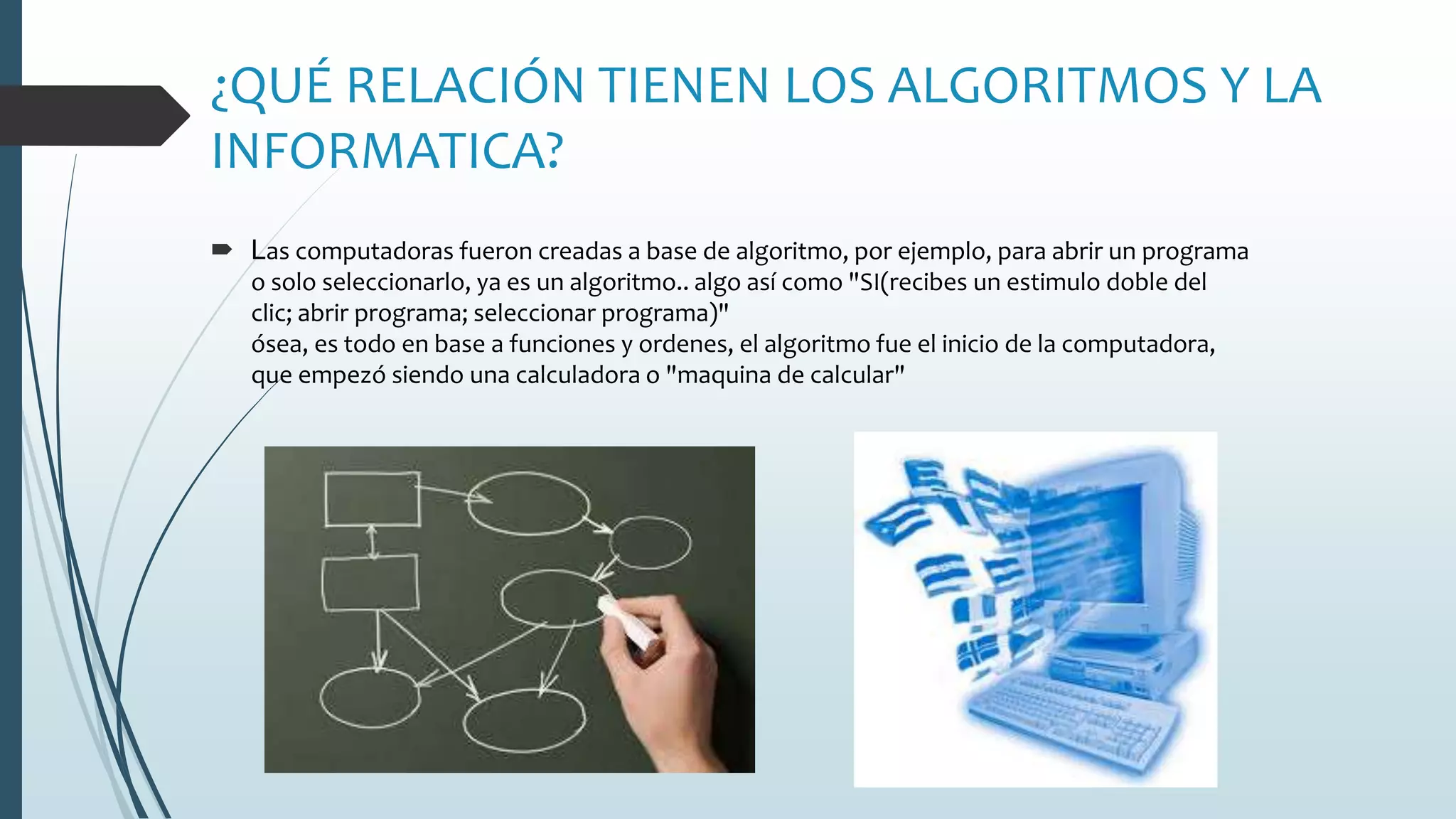 ¿QUÉ RELACIÓN TIENEN LOS ALGORITMOS Y LA
INFORMATICA?
 Las computadoras fueron creadas a base de algoritmo, por ejemplo, para abrir un programa
o solo seleccionarlo, ya es un algoritmo.. algo así como "SI(recibes un estimulo doble del
clic; abrir programa; seleccionar programa)"
ósea, es todo en base a funciones y ordenes, el algoritmo fue el inicio de la computadora,
que empezó siendo una calculadora o "maquina de calcular"
 