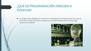 ¿QUÉ ES PROGRAMACIÓN DIRIGIDA A
EVENTOS?
 La programación dirigida por eventos es un paradigma dew programación en el que la
estructura y la ejecución de los programas van determinados por los sucesos que
ocurran en el sistema
 