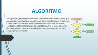 ALGORITMO
Un Algoritmo, se puede definir como una secuencia de instrucciones que
representan un modelo de solución para determinado tipo de problemas.
O bien como un conjunto de instrucciones que realizadas en orden
conducen a obtener la solución de un problema. Por lo tanto podemos
decir que es un conjunto ordenado y finito de pasos que nos permite
solucionar un problema.
 