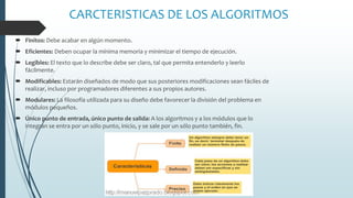 CARCTERISTICAS DE LOS ALGORITMOS
 Finitos: Debe acabar en algún momento.
 Eficientes: Deben ocupar la mínima memoria y minimizar el tiempo de ejecución.
 Legibles: El texto que lo describe debe ser claro, tal que permita entenderlo y leerlo
fácilmente.
 Modificables: Estarán diseñados de modo que sus posteriores modificaciones sean fáciles de
realizar, incluso por programadores diferentes a sus propios autores.
 Modulares: La filosofía utilizada para su diseño debe favorecer la división del problema en
módulos pequeños.
 Único punto de entrada, único punto de salida: A los algoritmos y a los módulos que lo
integran se entra por un sólo punto, inicio, y se sale por un sólo punto también, fin.
 