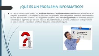 ¿QUÉ ES UN PROBLEMA INFORMATICO?
 En ciencia computacional teórica, un problema abstracto o problema computacional es una relación entre un
conjunto de instancias y un conjunto de soluciones. Un problema abstracto permite establecer formalmente la
relación deseada entre la entrada de un algoritmo y su salida. Una solución algorítmica a un problema abstracto
consiste de un algoritmo que por cada instancia del problema calcula al menos una solución correspondiente –
en caso de haberla– o expide un certificado de que no existe solución alguna.
 