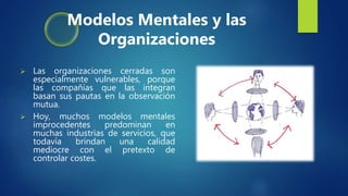  Las organizaciones cerradas son
especialmente vulnerables, porque
las compañías que las integran
basan sus pautas en la observación
mutua.
 Hoy, muchos modelos mentales
improcedentes predominan en
muchas industrias de servicios, que
todavía brindan una calidad
mediocre con el pretexto de
controlar costes.
Modelos Mentales y las
Organizaciones
 