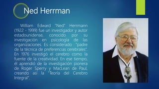 Ned Herrman
William Edward "Ned" Herrmann
(1922 - 1999) fue un investigador y autor
estadounidense, conocido por su
investigación en psicología de las
organizaciones. Es considerado "padre
de la técnica de preferencias cerebrales“.
En 1976 investigó el cerebro como la
fuente de la creatividad. En ese tiempo,
él aprendió de la investigación pionera
de Roger Sperry y MacLean de Paul,
creando así la "Teoría del Cerebro
Integral“.
 